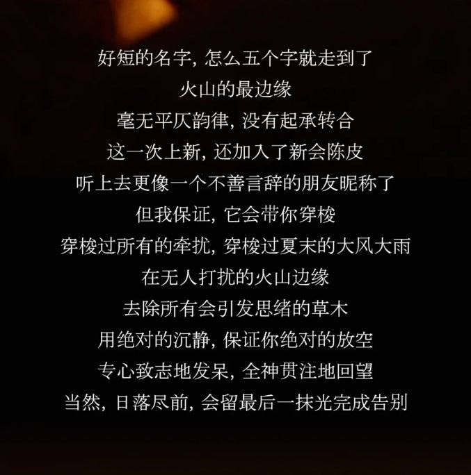 好短的名字，怎么五个字就走到了。火山的最边缘，毫无平仄韵律,没有起承转合。这一次上新，还加入了新会陈皮。听上去更像一个不善言辞的朋友昵称了。
但我保证，它会带你穿梭，穿梭过所有的牵扰，穿校过夏末的大风大雨。在无人打扰的火山边缘，去除所有会引发思绪的草木，用绝对的沉静，保证你绝对的放空。专心致志地发呆，全神贯注地回望。当然，日落尽前，会留最后一抹光完成告别。