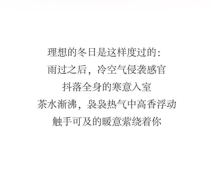 理想的冬日是这样度过的:雨过之后，冷空气侵袭感官，抖落全身的寒意。入室茶水渐沸，袅袅热气中，高香浮动触手可及的暖意萦绕着你