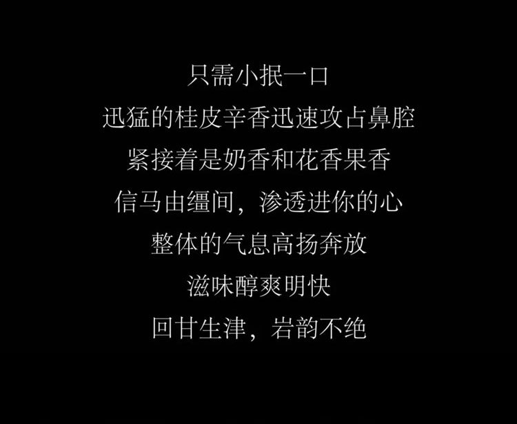 只需小抿一口，迅猛的桂皮辛香迅速攻占鼻腔，紧接着是奶香和花香果香，信马由缰间，渗透进你的心。整体的气息高扬奔放滋味醇爽明快回甘生津，岩韵不绝。