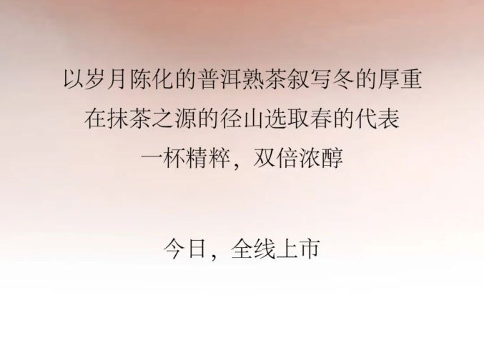 以岁月陈化的普洱熟茶叙写冬的厚重，在抹茶之源的径山选取春的代表一杯精粹，双倍浓醇。今日，全线上市。
