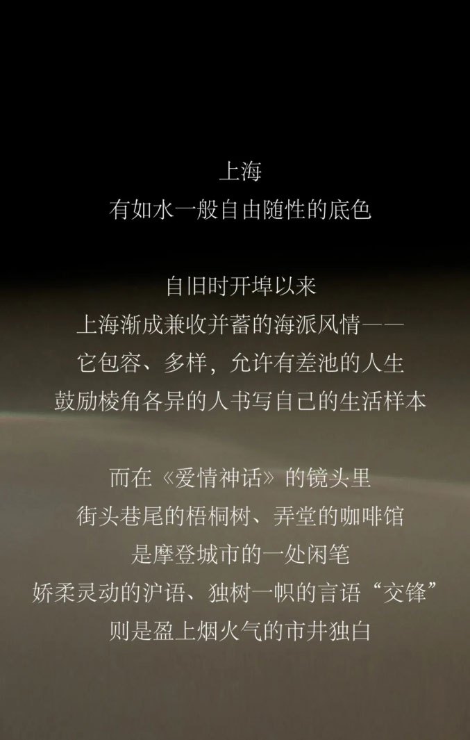 上海，有如水一般自由随性的底色。自旧时开埠以来上海渐成兼收并蓄的海派风情它包容、多样，允许有差池的人生鼓励棱角各异的人书写自己的生活样本，而在《爱情神话》的镜头里街头巷尾的梧桐树、弄堂的咖啡馆是摩登城市的一处闲笔娇柔灵动的沪语、独树一帜的言语“交锋则是盈上烟火气的市井独白。