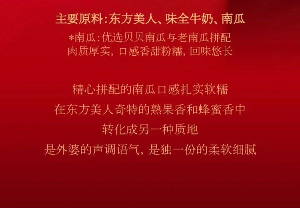 主要原料:东方美人、味全牛奶、南瓜*南瓜:优选贝贝南瓜与老南瓜拼配肉质厚实,口感香甜粉糯，回味悠长。精心拼配的南瓜口感扎实软糯在东方美人奇特的熟果香和蜂蜜香中转化成另一种质地，是外婆的声调语气，是独一份的柔软细腻