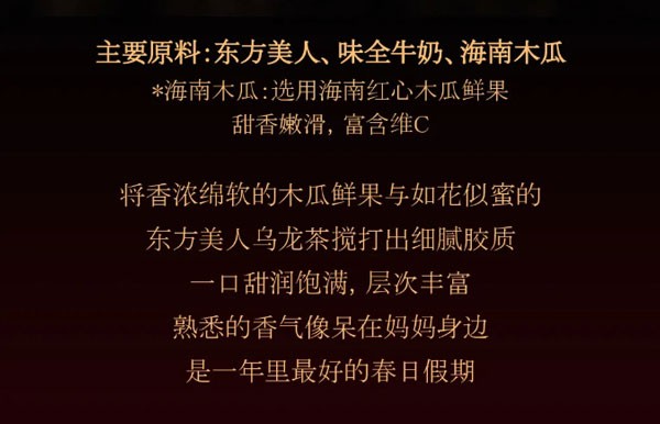 主要原料:东方美人、味全牛奶、海南木瓜*海南木瓜:选用海南红心木瓜鲜果甜香嫩滑，富含维C，将香浓绵软的木瓜鲜果与如花似蜜的东方美人乌龙茶搅打出细腻胶质一口甜润饱满，层次丰富
熟悉的香气像呆在妈妈身边是一年里最好的春日假期