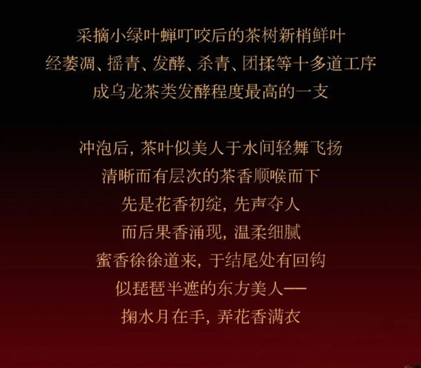 采摘小绿叶蝉叮咬后的茶树新梢鲜叶经萎凋、摇青、发酵、杀青、团揉等十多道工序成乌龙茶类发酵程度最高的一支，冲泡后，茶叶似美人于水间轻舞飞扬清晰而有层次的茶香顺喉而下先是花香初绽，先声夺人而后果香涌现，温柔细腻蜜香徐徐道来，于结尾处有回钩似琵琶半遮的东方美人--掬水月在手,弄花香满衣
