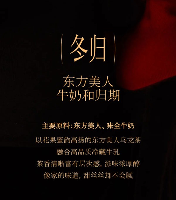 冬归东方美人牛奶和归期。主要原料:东方美人、味全牛奶以花果蜜韵高扬的东方美人乌龙茶融合高品质冷藏牛乳茶香清晰富有层次感，滋味浓厚醇像家的味道，甜丝丝却不会腻